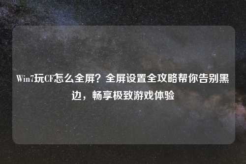 Win7玩CF怎么全屏？全屏设置全攻略帮你告别黑边，畅享极致游戏体验