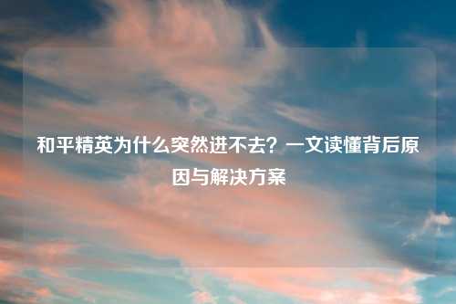 和平精英为什么突然进不去？一文读懂背后原因与解决方案
