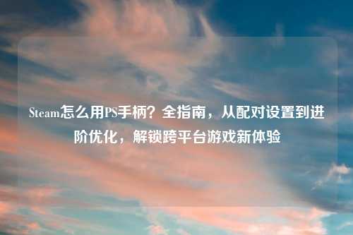 Steam怎么用PS手柄？全指南，从配对设置到进阶优化，解锁跨平台游戏新体验