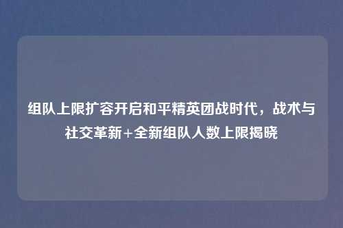 组队上限扩容开启和平精英团战时代，战术与社交革新+全新组队人数上限揭晓