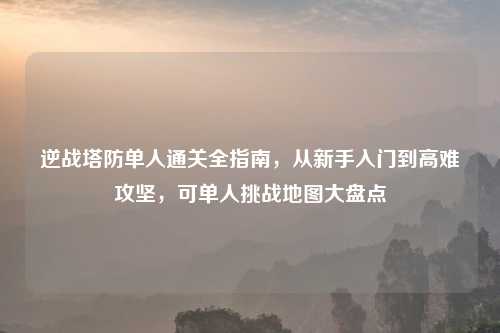 逆战塔防单人通关全指南，从新手入门到高难攻坚，可单人挑战地图大盘点