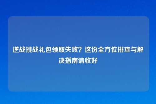 逆战挑战礼包领取失败？这份全方位排查与解决指南请收好