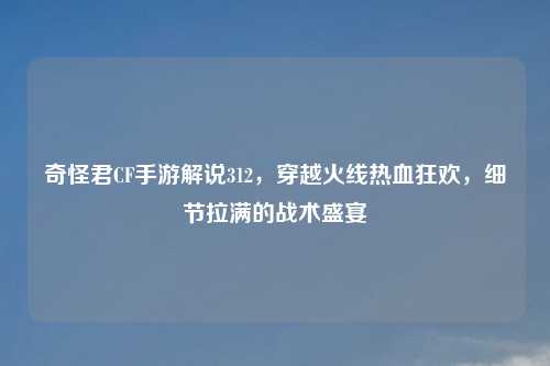 奇怪君CF手游解说312，穿越火线热血狂欢，细节拉满的战术盛宴