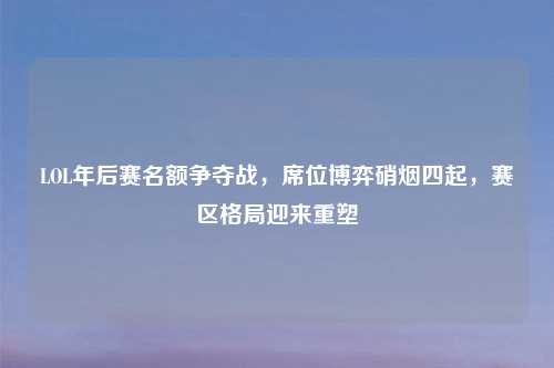 LOL年后赛名额争夺战，席位博弈硝烟四起，赛区格局迎来重塑