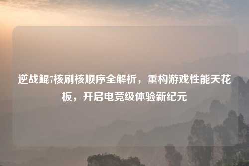 逆战鲲7核刷核顺序全解析，重构游戏性能天花板，开启电竞级体验新纪元