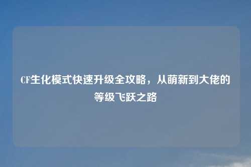 CF生化模式快速升级全攻略，从萌新到大佬的等级飞跃之路