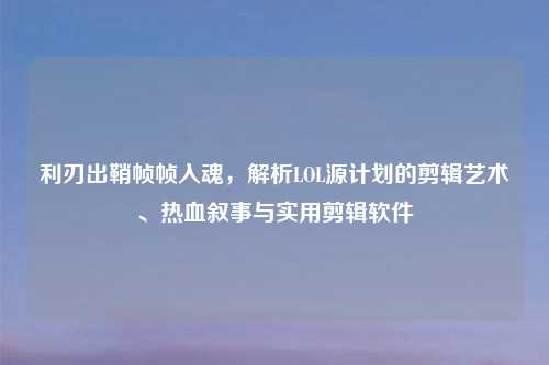 利刃出鞘帧帧入魂，解析LOL源计划的剪辑艺术、热血叙事与实用剪辑软件