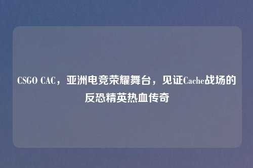 CSGO CAC，亚洲电竞荣耀舞台，见证Cache战场的反恐精英热血传奇