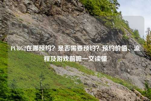 PUBG2在哪预约？是否需要预约？预约价值、流程及游戏前瞻一文读懂