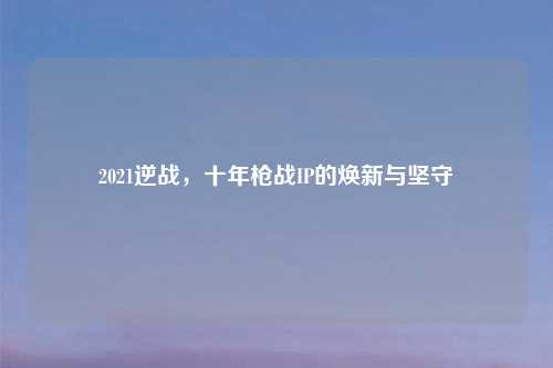 2021逆战，十年枪战IP的焕新与坚守