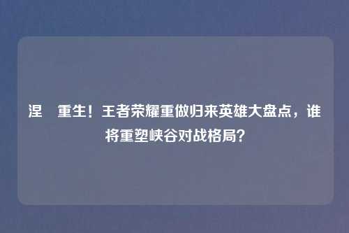 涅槃重生！王者荣耀重做归来英雄大盘点，谁将重塑峡谷对战格局？