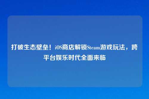 打破生态壁垒！iOS商店解锁Steam游戏玩法，跨平台娱乐时代全面来临