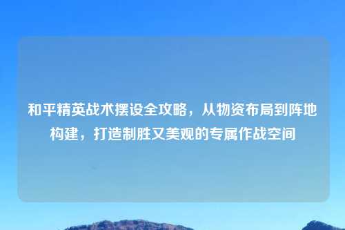 和平精英战术摆设全攻略，从物资布局到阵地构建，打造制胜又美观的专属作战空间