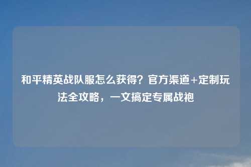 和平精英战队服怎么获得？官方渠道+定制玩法全攻略，一文搞定专属战袍
