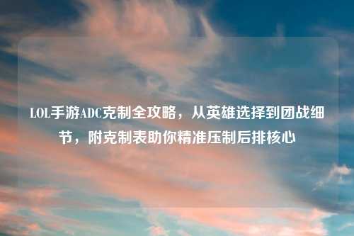 LOL手游ADC克制全攻略，从英雄选择到团战细节，附克制表助你精准压制后排核心