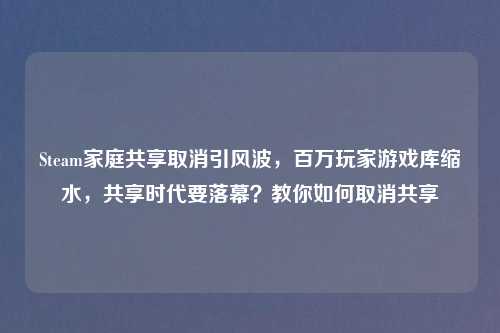 Steam家庭共享取消引风波，百万玩家游戏库缩水，共享时代要落幕？教你如何取消共享