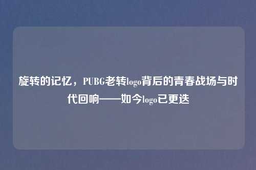 旋转的记忆，PUBG老转logo背后的青春战场与时代回响——如今logo已更迭