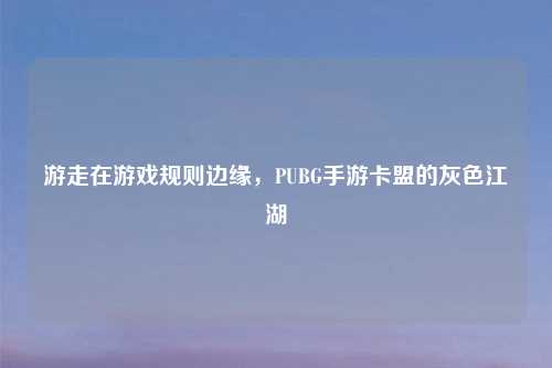 游走在游戏规则边缘，PUBG手游卡盟的灰色江湖