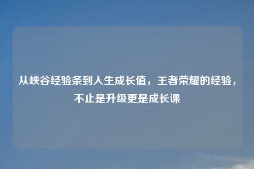 从峡谷经验条到人生成长值，王者荣耀的经验，不止是升级更是成长课