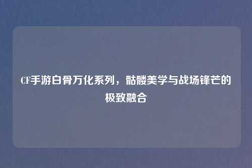 CF手游白骨万化系列，骷髅美学与战场锋芒的极致融合