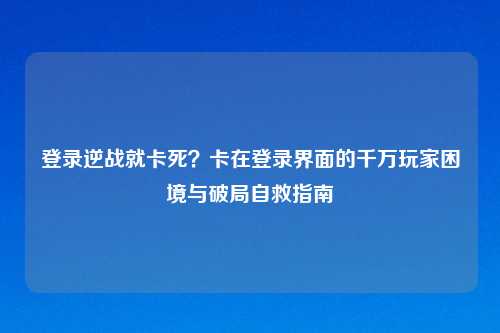 登录逆战就卡死？卡在登录界面的千万玩家困境与破局自救指南
