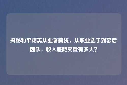 揭秘和平精英从业者薪资，从职业选手到幕后团队，收入差距究竟有多大？