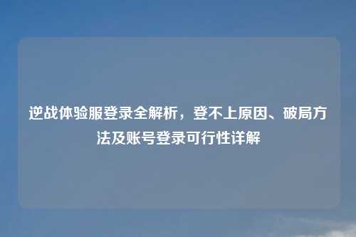 逆战体验服登录全解析，登不上原因、破局     及账号登录可行性详解