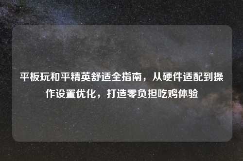 平板玩和平精英舒适全指南，从硬件适配到操作设置优化，打造零负担吃鸡体验