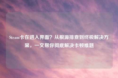 Steam卡在进入界面？从根源排查到终极解决方案，一文帮你彻底解决卡顿难题