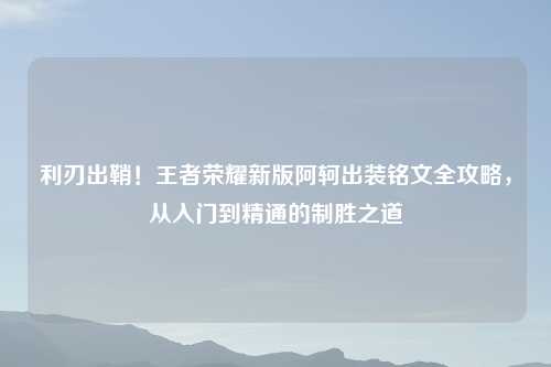 利刃出鞘！王者荣耀新版阿轲出装铭文全攻略，从入门到精通的制胜之道