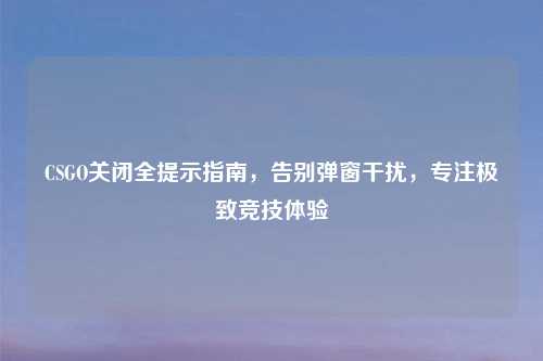 CSGO关闭全提示指南，告别弹窗干扰，专注极致竞技体验