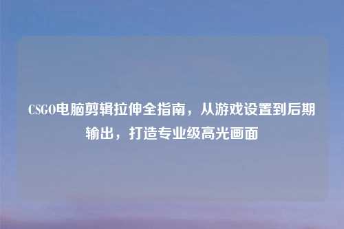 CSGO电脑剪辑拉伸全指南，从游戏设置到后期输出，打造专业级高光画面