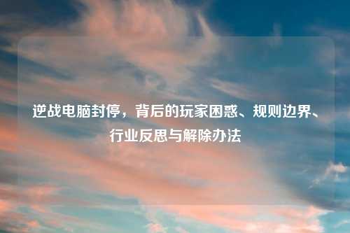 逆战电脑封停，背后的玩家困惑、规则边界、行业反思与解除办法