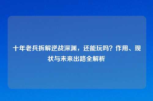 十年老兵拆解逆战深渊，还能玩吗？作用、现状与未来出路全解析