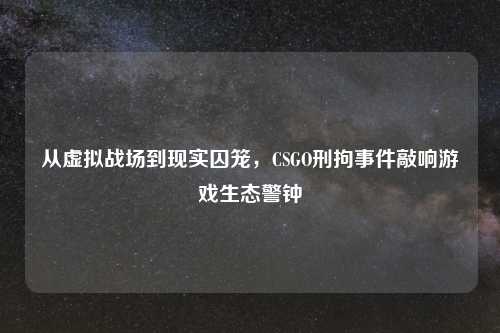 从虚拟战场到现实囚笼，CSGO刑拘事件敲响游戏生态警钟