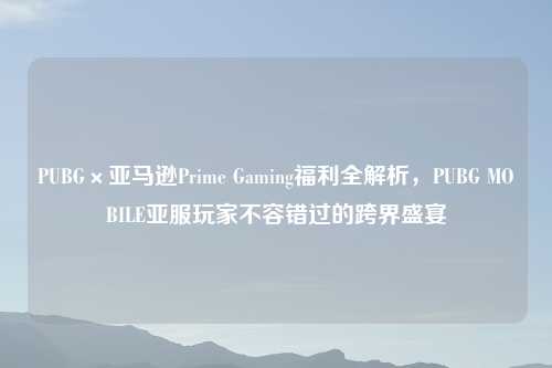 PUBG×亚马逊Prime Gaming福利全解析，PUBG MOBILE亚服玩家不容错过的跨界盛宴