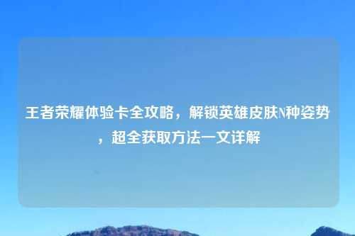 王者荣耀体验卡全攻略，解锁英雄皮肤N种姿势，超全获取     一文详解