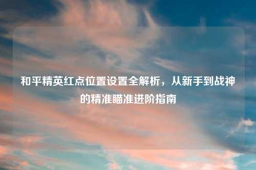 和平精英红点位置设置全解析，从新手到战神的精准瞄准进阶指南