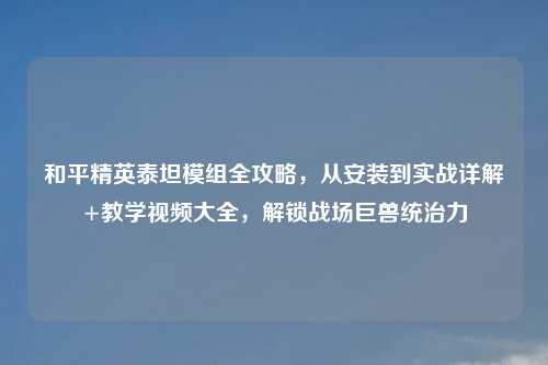 和平精英泰坦模组全攻略，从安装到实战详解+教学视频大全，解锁战场巨兽统治力