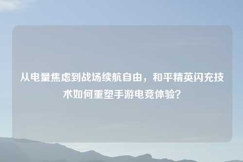 从电量焦虑到战场续航自由，和平精英闪充技术如何重塑手游电竞体验？