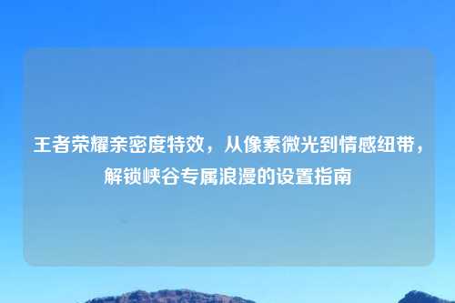 王者荣耀亲密度特效，从像素微光到情感纽带，解锁峡谷专属浪漫的设置指南