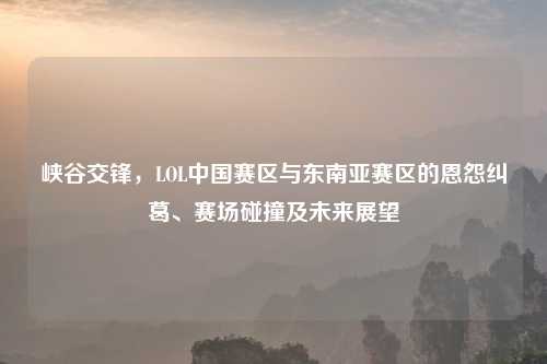 峡谷交锋，LOL中国赛区与东南亚赛区的恩怨纠葛、赛场碰撞及未来展望