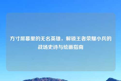 方寸屏幕里的无名英雄，解锁王者荣耀小兵的战场史诗与绘画指南