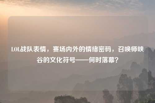 LOL战队表情，赛场内外的情绪密码，召唤师峡谷的文化符号——何时落幕？