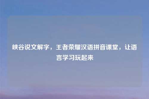 峡谷说文解字，王者荣耀汉语拼音课堂，让语言学习玩起来