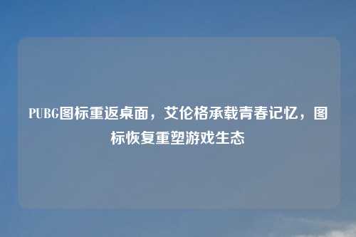 PUBG图标重返桌面，艾伦格承载青春记忆，图标恢复重塑游戏生态