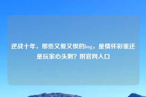 逆战十年，那些又爱又恨的bug，是情怀彩蛋还是玩家心头刺？附官网入口