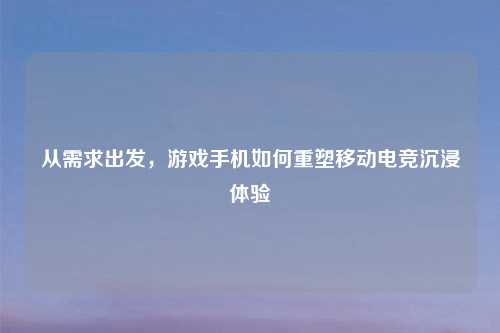 从需求出发，游戏手机如何重塑移动电竞沉浸体验