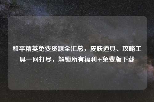 和平精英免费资源全汇总，皮肤道具、攻略工具一网打尽，解锁所有福利+免费版下载