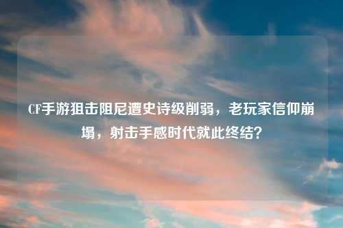 CF手游狙击阻尼遭史诗级削弱，老玩家信仰崩塌，射击手感时代就此终结？